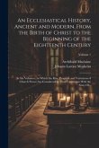 An Ecclesiastical History, Ancient and Modern, From the Birth of Christ to the Beginning of the Eighteenth Century: In Six Volumes; in Which the Rise,