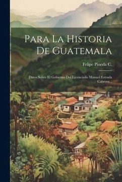 Para La Historia De Guatemala: Datos Sobre El Gobierno Del Licenciado Manuel Estrada Cabrera... - C, Felipe Pineda