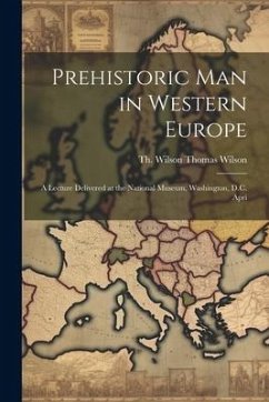 Prehistoric Man in Western Europe: A Lecture Delivered at the National Museum, Washington, D.C. Apri - Wilson, Theodora Wilson