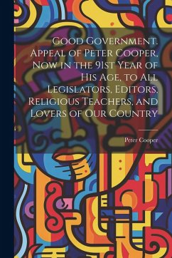 Cover Good Government. Appeal of Peter Cooper, now in the 91st Year of his age, to all Legislators, Editors, Religious Teachers, and Lovers of our Country