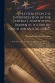 Letters Upon the Interpretation of the Federal Constitution Known As the British North America Act, (1867): By the Honorable Mr. Justice T. J. J. Lora