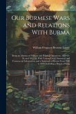 Our Burmese Wars and Relations With Burma: Being an Abstract of Military and Political Operations, 1824-25-26, and 1852-53, With Various Local, Statis