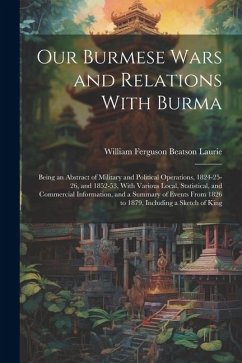 Our Burmese Wars and Relations With Burma: Being an Abstract of Military and Political Operations, 1824-25-26, and 1852-53, With Various Local, Statis - Laurie, William Ferguson Beatson