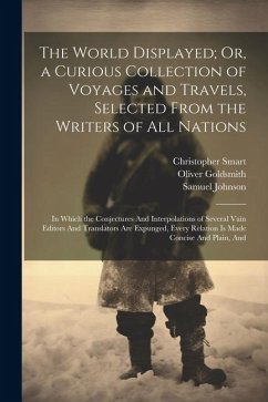 The World Displayed; Or, a Curious Collection of Voyages and Travels, Selected From the Writers of All Nations: In Which the Conjectures And Interpola - Goldsmith, Oliver; Johnson, Samuel; Smart, Christopher