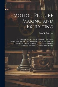 Motion Picture Making and Exhibiting: A Comprehensive Volume Treating the Principles of Motography; the Making of Motion Pictures; the Scenario; the M - Rathbun, John B.
