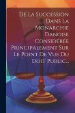 De La Succession Dans La Monarchie Danoise Considérée Principalement Sur Le Point De Vue Du Doit Public...