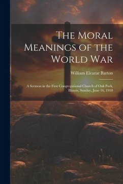 The Moral Meanings of the World War: A Sermon in the First Congregational Church of Oak Park, Illinois, Sunday, June 16, 1918 - Barton, William Eleazar