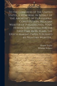 To the Congress of the United States. A Memorial in Behalf of the Architect of Our Federal Constitution, Pelatian Webster of Philadelphia, Penn. Herei - Taylor, Hannis; Webster, Pelatiah