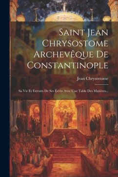 Saint Jean Chrysostome Archevêque De Constantinople: Sa Vie Et Extraits De Ses Écrits Avec Une Table Des Matières... - Chrysostome, Jean