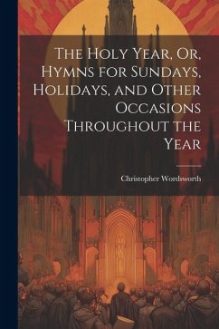 The Holy Year, Or, Hymns for Sundays, Holidays, and Other Occasions Throughout the Year - Wordsworth, Christopher