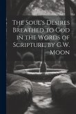 The Soul's Desires Breathed to God in the Words of Scripture, by G.W. Moon