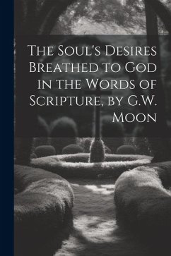 The Soul's Desires Breathed to God in the Words of Scripture, by G.W. Moon - Anonymous