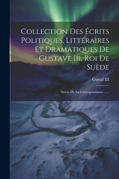 Collection Des Écrits Politiques, Littéraires Et Dramatiques De Gustave Iii, Roi De Suède: Suivie De Sa Correspondance ......