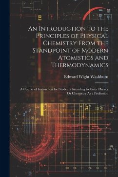 An Introduction to the Principles of Physical Chemistry From the Standpoint of Modern Atomistics and Thermodynamics: A Course of Instruction for Stude - Washburn, Edward Wight