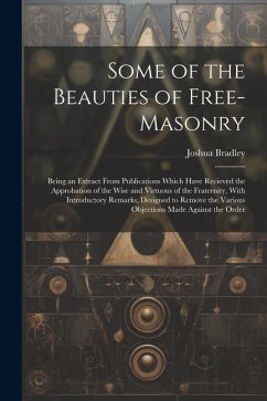 Some of the Beauties of Free-Masonry: Being an Extract From Publications Which Have Recieved the Approbation of the Wise and Virtuous of the Fraternit - Bradley, Joshua