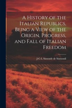 A History of the Italian Republics, Being a View of the Origin, Progress, and Fall of Italian Freedom - Sismondi, J-C-L Simonde de