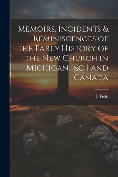 Memoirs, Incidents & Reminiscences of the Early History of the New Church in Michigan [&c.] and Canada - Field, G.