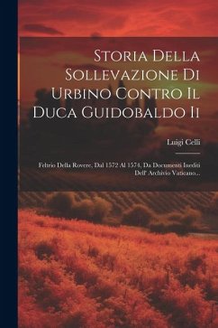 Storia Della Sollevazione Di Urbino Contro Il Duca Guidobaldo Ii: Feltrio Della Rovere, Dal 1572 Al 1574, Da Documenti Inediti Dell' Archivio Vaticano - Celli, Luigi