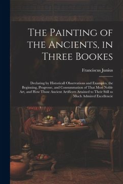 The Painting of the Ancients, in Three Bookes: Declaring by Historicall Observations and Examples, the Beginning, Progresse, and Consummation of That - Junius, Franciscus