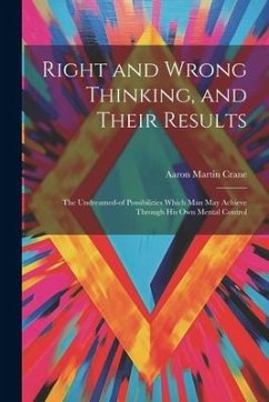 Right and Wrong Thinking, and Their Results; the Undreamed-of Possibilities Which Man May Achieve Through His Own Mental Control - Crane, Aaron Martin