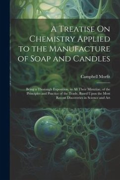 A Treatise On Chemistry Applied to the Manufacture of Soap and Candles: Being a Thorough Exposition, in All Their Minutiae, of the Principles and Prac - Morfit, Campbell