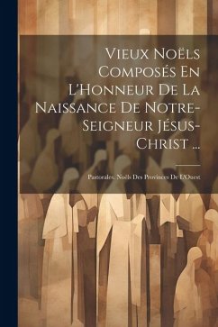 Vieux Noëls Composés En L'Honneur De La Naissance De Notre-Seigneur Jésus-Christ ...: Pastorales. Noëls Des Provinces De L'Ouest - Anonymous