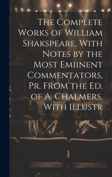 The Complete Works of William Shakspeare, With Notes by the Most Emiinent Commentators, Pr. From the Ed. of A. Chalmers, With Illustr The Complete Works of William Shakspeare, With Notes by the Most Emiinent Commentators, Pr. From the Ed. of A. Chalmers, With Illustr