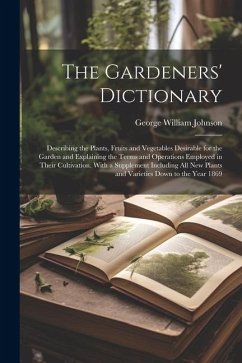 The Gardeners' Dictionary: Describing the Plants, Fruits and Vegetables Desirable for the Garden and Explaining the Terms and Operations Employed - Johnson, George William