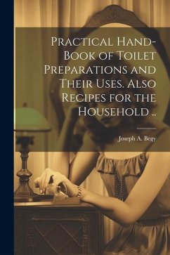 Practical Hand-book of Toilet Preparations and Their Uses. Also Recipes for the Household .. - Begy, Joseph A.