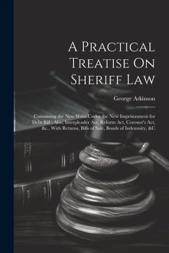 A Practical Treatise On Sheriff Law: Containing the New Writs Under the New Imprisonment for Debt Bill; Also, Interpleader Act, Reform Act, Coroner's - Atkinson, George