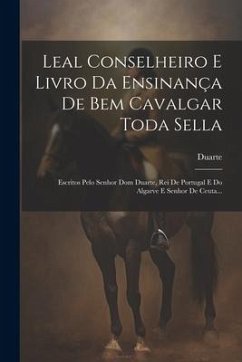 Leal Conselheiro E Livro Da Ensinança De Bem Cavalgar Toda Sella: Escritos Pelo Senhor Dom Duarte, Rei De Portugal E Do Algarve E Senhor De Ceuta...