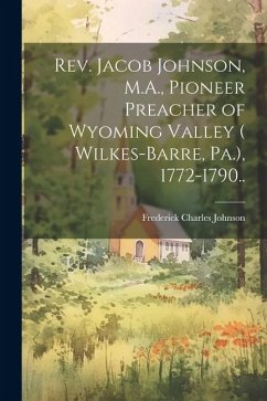 Rev. Jacob Johnson, M.A., Pioneer Preacher of Wyoming Valley ( Wilkes-Barre, Pa.), 1772-1790.. - Johnson, Frederick Charles