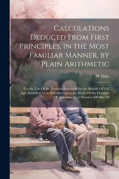 Calculations Deduced From First Principles, in the Most Familiar Manner, by Plain Arithmetic: For the Use Of the Societies Instituted for the Benefit - Dale, W.