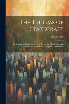 The Truisms of Statecraft: An Attempt to Define, in General Terms, the Origin, Growth, Purpose, and Possibilities, of Popular Government - Smith, Bruce