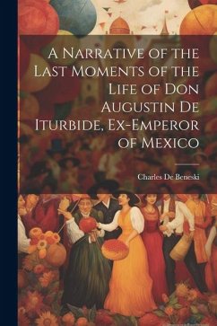 A Narrative of the Last Moments of the Life of Don Augustin De Iturbide, Ex-Emperor of Mexico - De Beneski, Charles