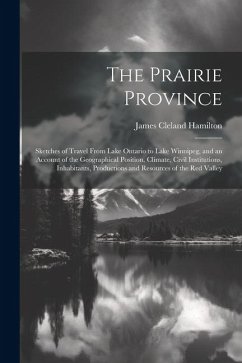 The Prairie Province: Sketches of Travel From Lake Ontario to Lake Winnipeg, and an Account of the Geographical Position, Climate, Civil Ins - Hamilton, James Cleland