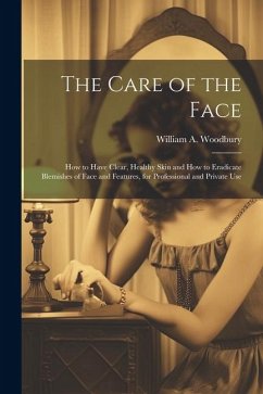 The Care of the Face: How to Have Clear, Healthy Skin and How to Eradicate Blemishes of Face and Features, for Professional and Private Use - Woodbury, William A.