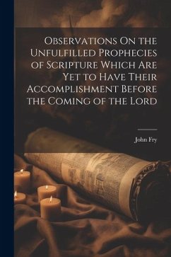 Observations On the Unfulfilled Prophecies of Scripture Which Are Yet to Have Their Accomplishment Before the Coming of the Lord - Fry, John