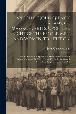 Speech of John Quincy Adams, of Massachusetts, Upon the Right of the People, Men and Women, to Petition; On the Freedom of Speech and Debate in the Ho - Adams, John Quincy