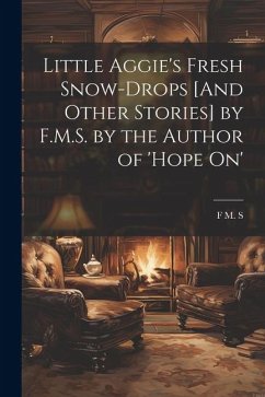 Little Aggie's Fresh Snow-Drops [And Other Stories] by F.M.S. by the Author of 'Hope On' - S, F. M.