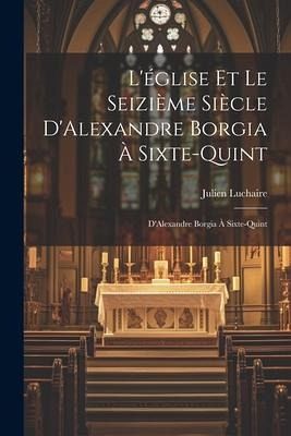 L'église et le Seizième Siècle D'Alexandre Borgia à Sixte-Quint L'église et le Seizième Siècle D'Alexandre Borgia à Sixte-Quint