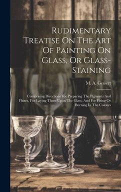 Rudimentary Treatise On The Art Of Painting On Glass, Or Glass-staining: Comprising Directions For Preparing The Pigments And Fluxes, For Laying Them - Gessert, M. A.