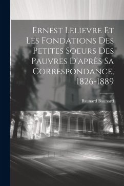 Ernest Lelievre Et Les Fondations Des Petites Soeurs Des Pauvres D'après Sa Correspondance, 1826-1889 - Baunard, Baunard