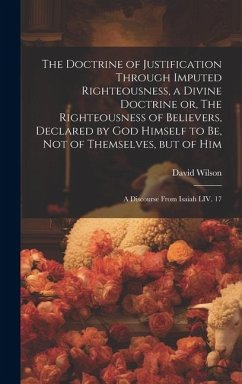 The Doctrine of Justification Through Imputed Righteousness, a Divine Doctrine or, The Righteousness of Believers, Declared by God Himself to Be, Not - Wilson, David