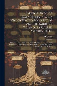 Baronia Anglica Concentrata, Or, a Concentrated Account of All the Baronies Commonly Called Baronies in Fee: Deriving Their Origin From Writ of Summon - Banks, T. C.