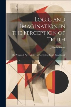 Logic and Imagination in the Perception of Truth: The Nature of Pure Activity in Two Series, Book I And, Book 2 - Stoner, J. Rush