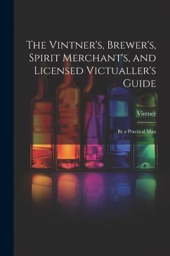 The Vintner's, Brewer's, Spirit Merchant's, and Licensed Victualler's Guide: By a Practical Man - Vintner