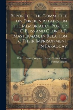 Report of the Committee on Foreign Affairs, on the Memorial of Porter C. Bliss and George F. Masterman, in Relation to Their Imprisonment in Paraguay