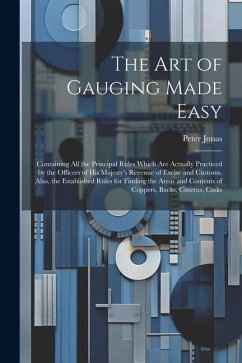 The Art of Gauging Made Easy: Containing All the Principal Rules Which Are Actually Practiced by the Officers of His Majesty's Revenue of Excise and - Jonas, Peter