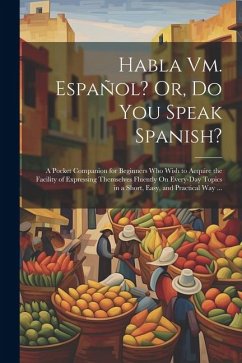 Habla Vm. Español? Or, Do You Speak Spanish?: A Pocket Companion for Beginners Who Wish to Acquire the Facility of Expressing Themselves Fluently On E - Anonymous